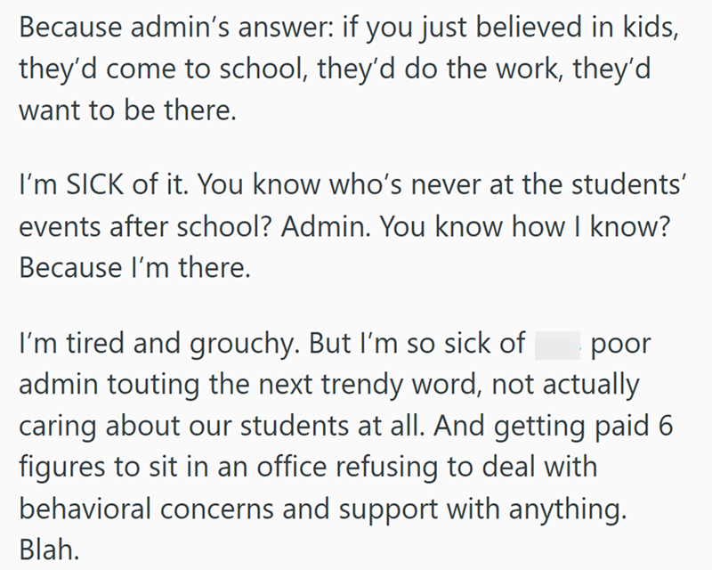 Because admin's answer: if you just believed in kids, they'd come to school, they'd do the work, they'd want to be there. I'm SICK of it. You know who's never at the students' events after school? Admin. You know how I know? Because I'm there. I'm tired and grouchy. But I'm so sick of poor admin touting the next trendy word, not actually caring about our students at all. And getting paid 6 figures to sit in an office refusing to deal with behavioral concerns and support with anything. Blah.