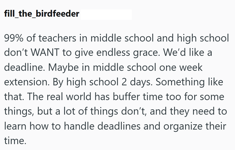 fill_the_birdfeeder 99% of teachers in middle school and high school don't WANT to give endless grace. We'd like a deadline. Maybe in middle school one week extension. By high school 2 days. Something like that. The real world has buffer time too for some things, but a lot of things don't, and they need to learn how to handle deadlines and organize their time.