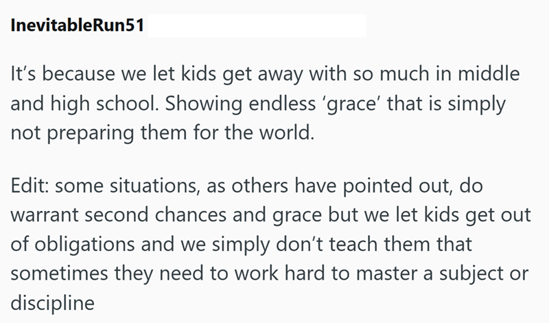InevitableRun51 It's because we let kids get away with so much in middle and high school. Showing endless 'grace' that is simply not preparing them for the world. Edit: some situations, as others have pointed out, do warrant second chances and grace but we let kids get out of obligations and we simply don't teach them that sometimes they need to work hard to master a subject or discipline