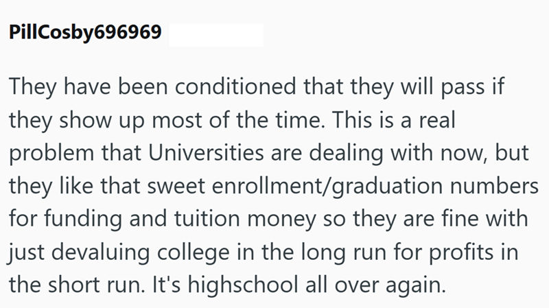 PillCosby696969 They have been conditioned that they will pass if they show up most of the time. This is a real problem that Universities are dealing with now, but they like that sweet enrollment/graduation numbers for funding and tuition money so they are fine with just devaluing college in the long run for profits in the short run. It's highschool all over again.