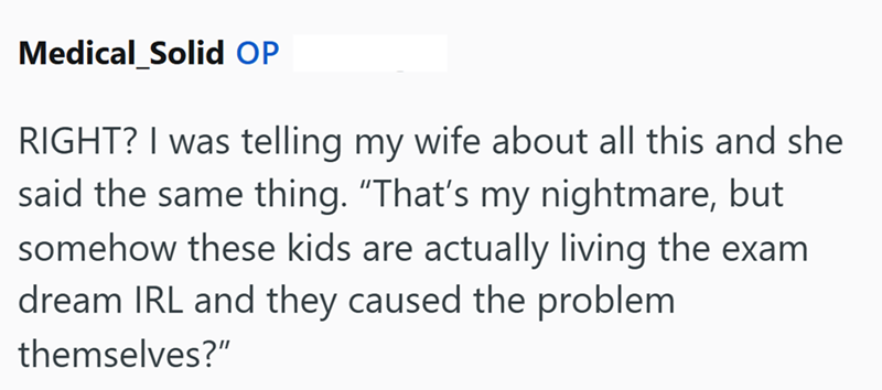Medical Solid OP RIGHT? I was telling my wife about all this and she said the same thing. "That's my nightmare, but somehow these kids are actually living the exam dream IRL and they caused the problem themselves?"