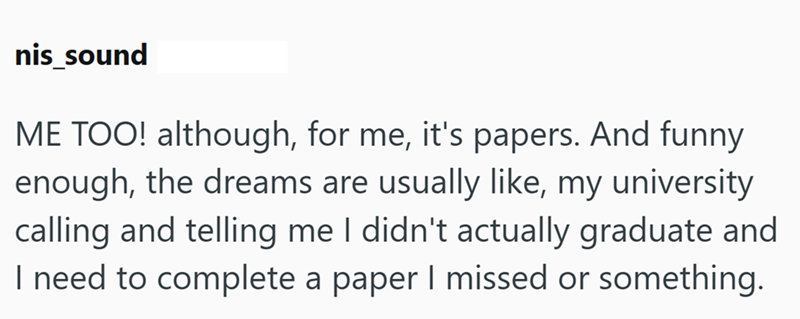 nis sound ME TOO! although, for me, it's papers. And funny enough, the dreams are usually like, my university calling and telling me I didn't actually graduate and I need to complete a paper I missed or something.