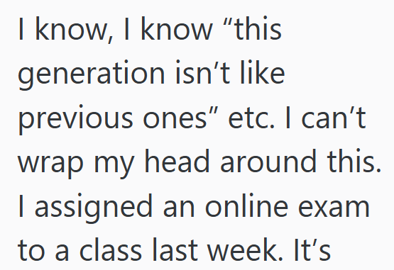 I know, I know "this generation isn't like previous ones" etc. I can't wrap my head around this. I assigned an online exam to a class last week. It's