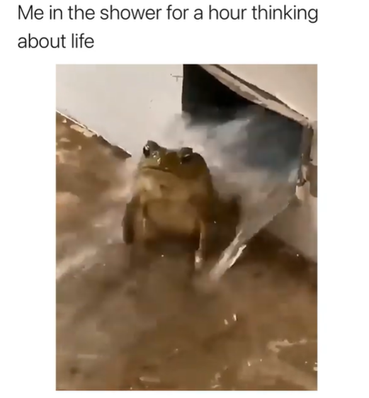 Me in the shower for a hour thinking about life