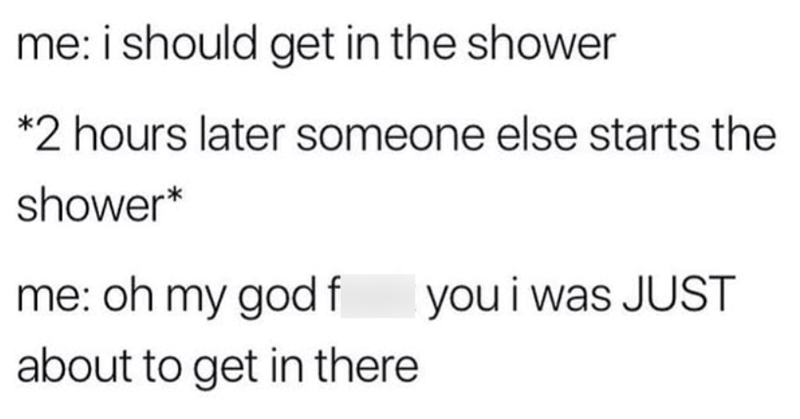me: i should get in the shower *2 hours later someone else starts the shower* me: oh my god f you i was JUST about to get in there