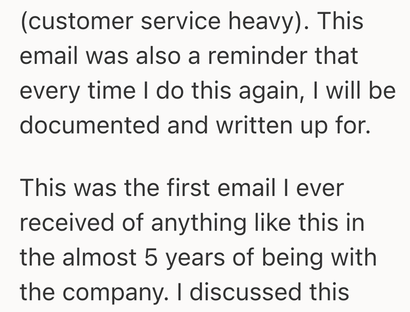 (customer service heavy). This email was also a reminder that every time I do this again, I will be documented and written up for. This was the first email I ever received of anything like this in the almost 5 years of being with the company. I discussed this
