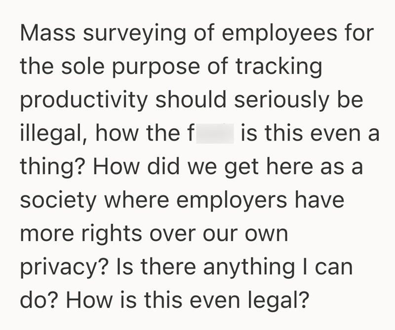 Mass surveying of employees for the sole purpose of tracking productivity should seriously be illegal, how the f is this even a thing? How did we get here as a society where employers have more rights over our own privacy? Is there anything I can do? How is this even legal?