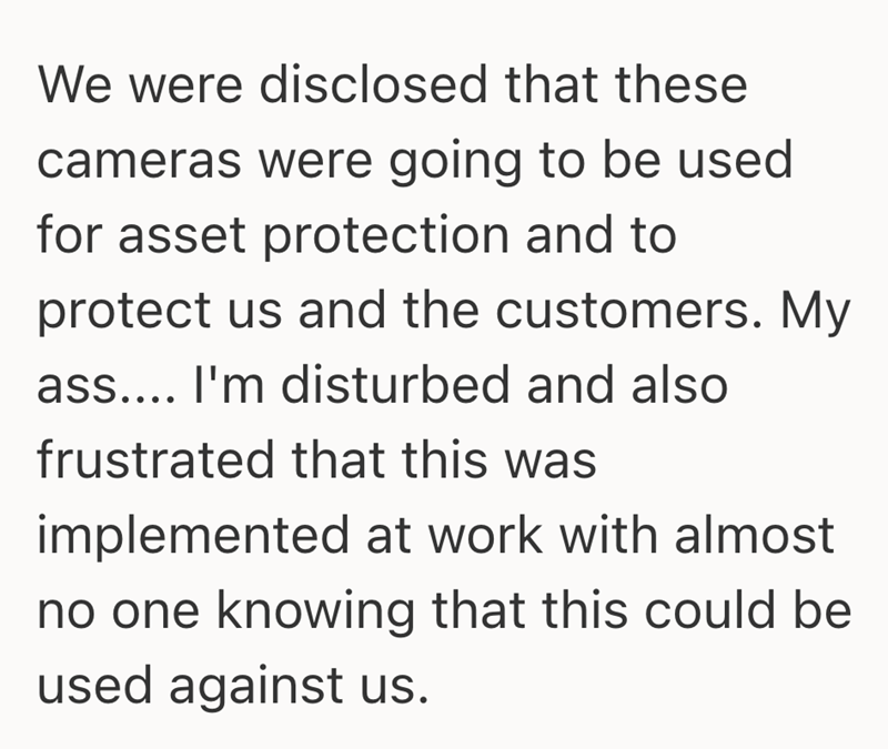 We were disclosed that these cameras were going to be used for asset protection and to protect us and the customers. My ass.... I'm disturbed and also frustrated that this was implemented at work with almost no one knowing that this could be used against us.