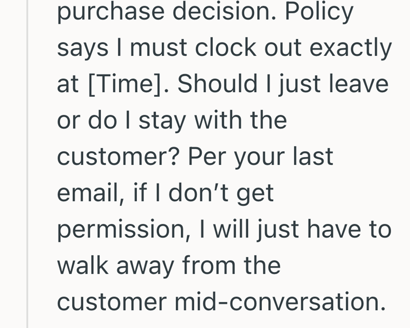 purchase decision. Policy says I must clock out exactly at [Time]. Should I just leave or do I stay with the customer? Per your last email, if I don't get permission, I will just have to walk away from the customer mid-conversation.