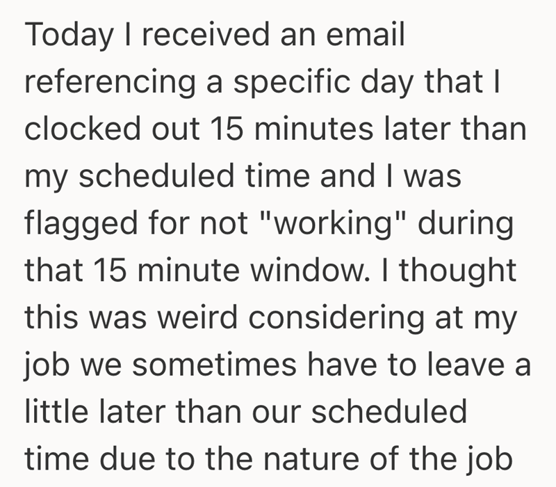 Today I received an email referencing a specific day that I clocked out 15 minutes later than my scheduled time and I was flagged for not "working" during that 15 minute window. I thought this was weird considering at my job we sometimes have to leave a little later than our scheduled time due to the nature of the job
