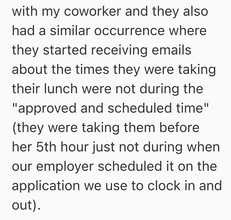 with my coworker and they also had a similar occurrence where they started receiving emails about the times they were taking their lunch were not during the "approved and scheduled time" (they were taking them before her 5th hour just not during when our employer scheduled it on the application we use to clock in and out).