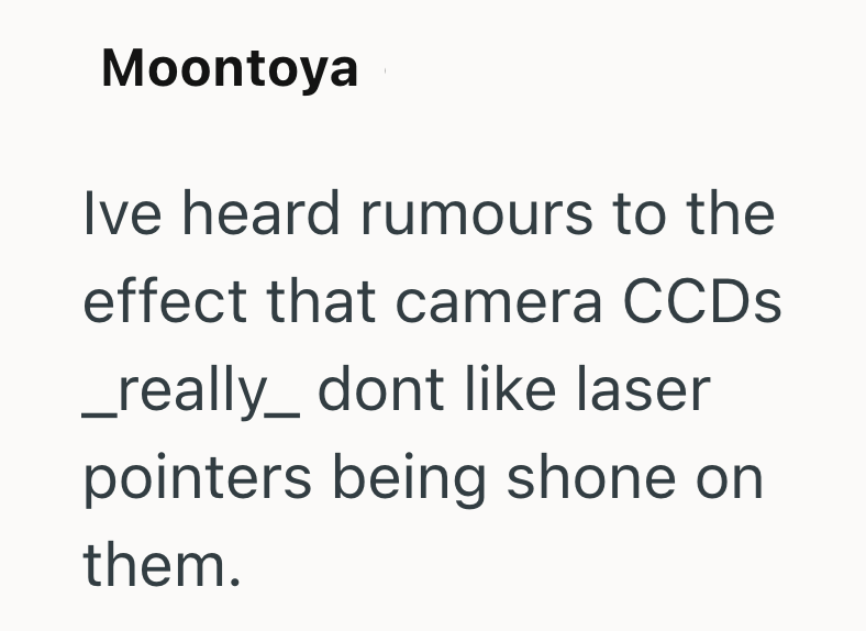 Moontoya Ive heard rumours to the effect that camera CCDs _ really_ dont like laser pointers being shone on them.