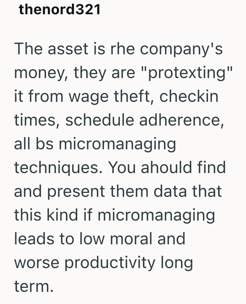 thenord321 The asset is rhe company's money, they are "protexting" it from wage theft, checkin times, schedule adherence, all bs micromanaging techniques. You ahould find and present them data that this kind if micromanaging leads to low moral and worse productivity long term.