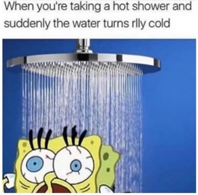 When you're taking a hot shower and suddenly the water turns rlly cold