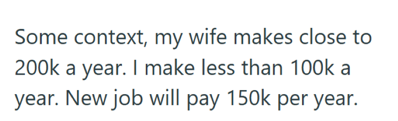 Some context, my wife makes close to 200k a year. I make less than 100k a year. New job will pay 150k per year.