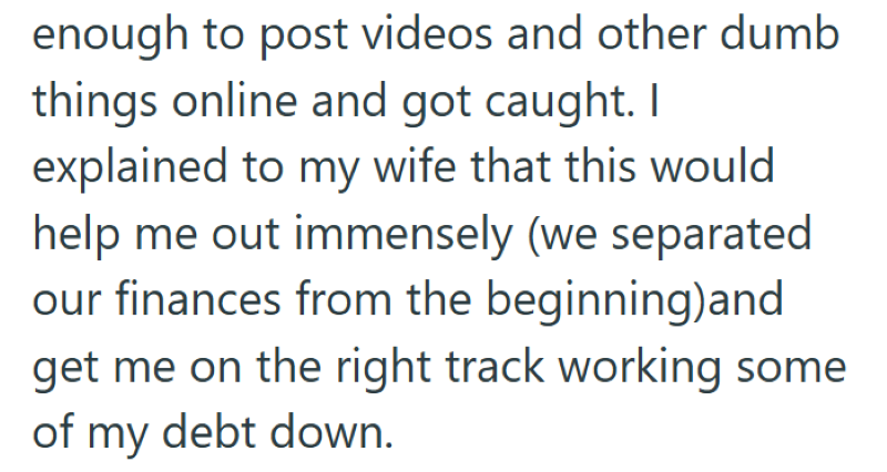 enough to post videos and other dumb things online and got caught. I explained to my wife that this would help me out immensely (we separated our finances from the beginning)and get me on the right track working some of my debt down.