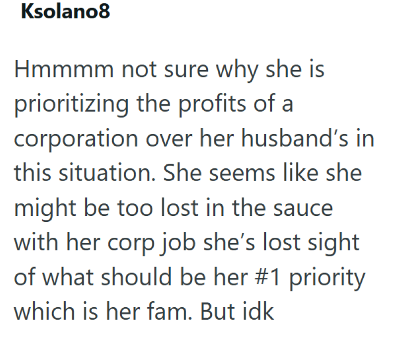 Ksolano8 Hmmmm not sure why she is prioritizing the profits of a corporation over her husband's in this situation. She seems like she might be too lost in the sauce with her corp job she's lost sight of what should be her #1 priority which is her fam. But idk