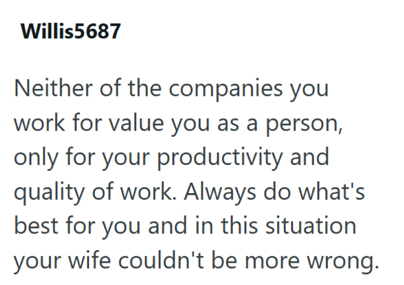 Willis5687 Neither of the companies you work for value you as a person, only for your productivity and quality of work. Always do what's best for you and in this situation your wife couldn't be more wrong.