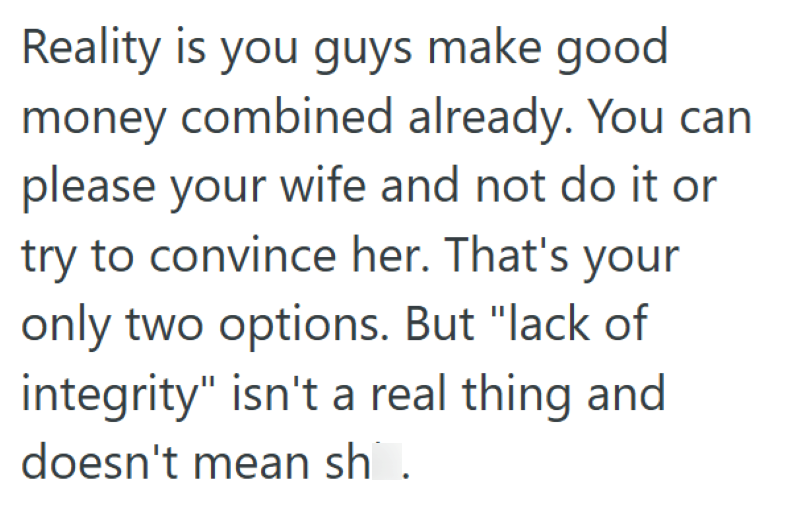 Reality is you guys make good money combined already. You can please your wife and not do it or try to convince her. That's your only two options. But "lack of integrity" isn't a real thing and doesn't mean sh.