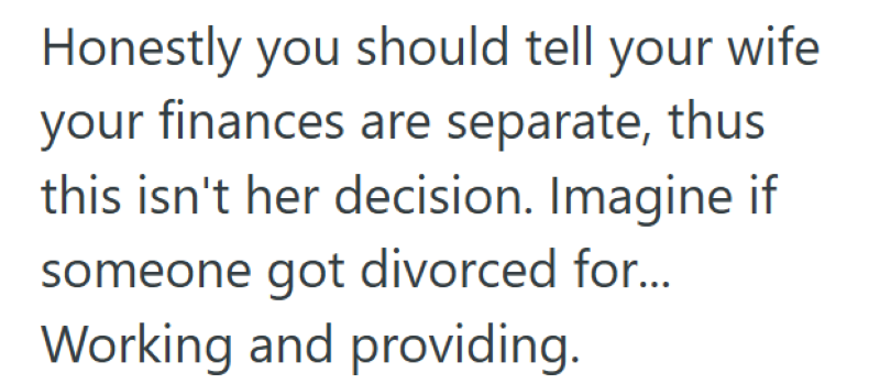 Honestly you should tell your wife your finances are separate, thus this isn't her decision. Imagine if someone got divorced for... Working and providing.