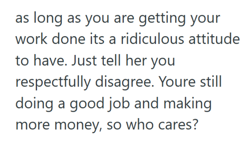 as long as you are getting your work done its a ridiculous attitude to have. Just tell her you respectfully disagree. Youre still doing a good job and making more money, so who cares?