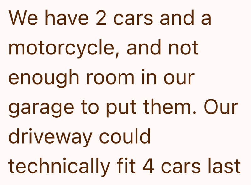 We have 2 cars and a motorcycle, and not enough room in our garage to put them. Our driveway could technically fit 4 cars last