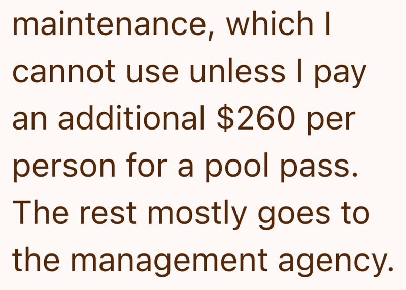 maintenance, which I cannot use unless I pay an additional $260 per person for a pool pass. The rest mostly goes to the management agency.