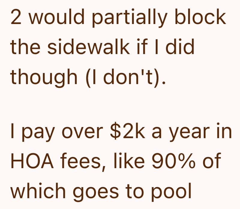 2 would partially block the sidewalk if I did though (I don't). I pay over $2k a year in HOA fees, like 90% of which goes to pool
