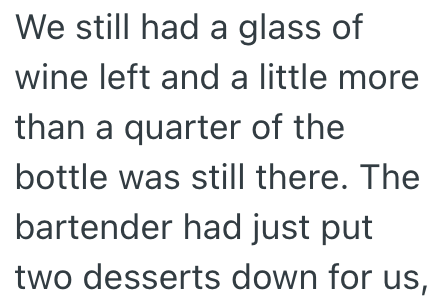 We still had a glass of wine left and a little more than a quarter of the bottle was still there. The bartender had just put two desserts down for us,