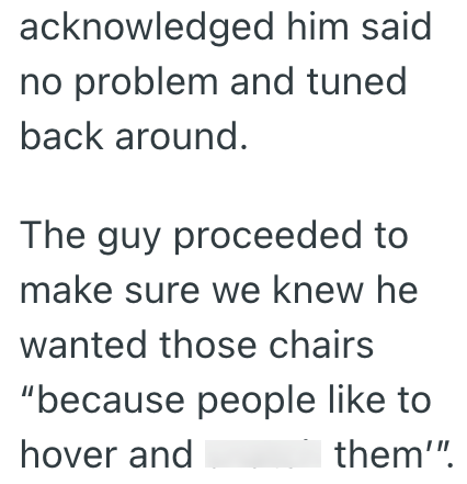 acknowledged him said no problem and tuned back around. The guy proceeded to make sure we knew he wanted those chairs "because people like to hover and them'".