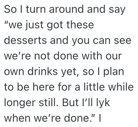So I turn around and say "we just got these desserts and you can see we're not done with our own drinks yet, so I plan to be here for a little while longer still. But I'll lyk when we're done." I