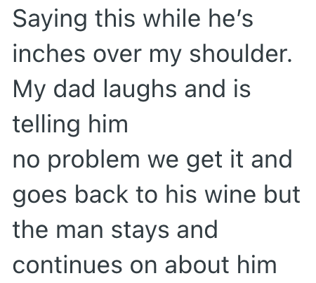 Saying this while he's inches over my shoulder. My dad laughs and is telling him no problem we get it and goes back to his wine but the man stays and continues on about him