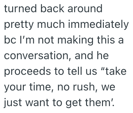 turned back around pretty much immediately bc I'm not making this a conversation, and he proceeds to tell us "take your time, no rush, we just want to get them'.
