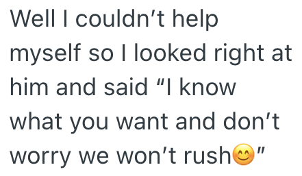 Well I couldn't help myself so I looked right at him and said "I know what you want and don't worry we won't rush"