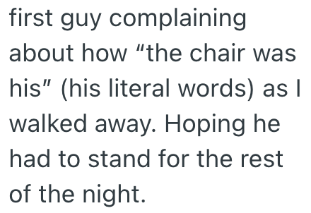 first guy complaining about how "the chair was his" (his literal words) as I walked away. Hoping he had to stand for the rest of the night.