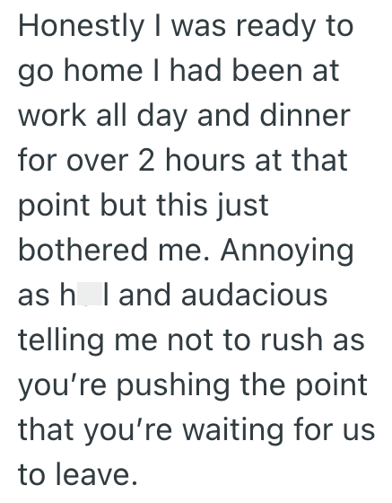 Honestly I was ready to go home I had been at work all day and dinner for over 2 hours at that point but this just bothered me. Annoying as h I and audacious telling me not to rush as you're pushing the point that you're waiting for us to leave.