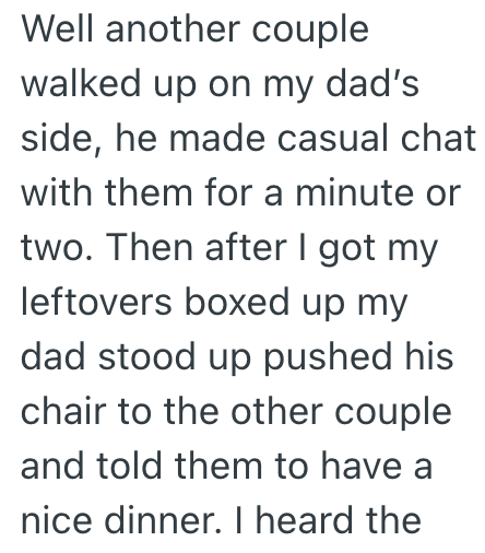 Well another couple walked up on my dad's side, he made casual chat with them for a minute or two. Then after I got my leftovers boxed up my dad stood up pushed his chair to the other couple and told them to have a nice dinner. I heard the