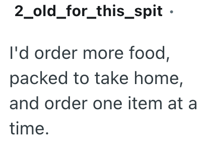 2_old_for_this_spit. I'd order more food, packed to take home, and order one item at a time.
