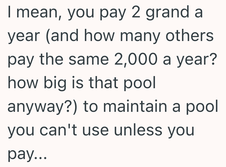 I mean, you pay 2 grand a year (and how many others. pay the same 2,000 a year? how big is that pool anyway?) to maintain a pool you can't use unless you pay...