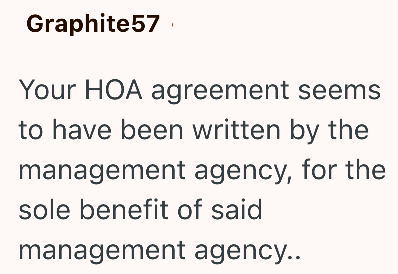 Graphite57 Your HOA agreement seems to have been written by the management agency, for the sole benefit of said management agency..