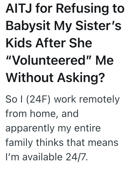 AITJ for Refusing to Babysit My Sister's Kids After She "Volunteered" Me Without Asking? So I (24F) work remotely from home, and apparently my entire family thinks that means I'm available 24/7.