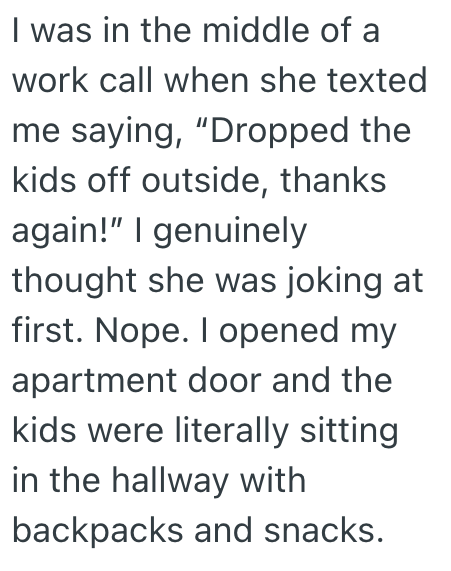 I was in the middle of a work call when she texted me saying, "Dropped the kids off outside, thanks again!" I genuinely thought she was joking at first. Nope. I opened my apartment door and the kids were literally sitting in the hallway with backpacks and snacks.