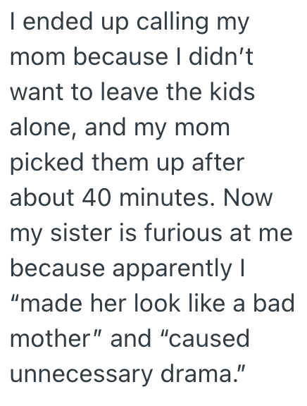 I ended up calling my mom because I didn't want to leave the kids alone, and my mom picked them up after about 40 minutes. Now my sister is furious at me because apparently I "made her look like a bad mother" and "caused unnecessary drama."