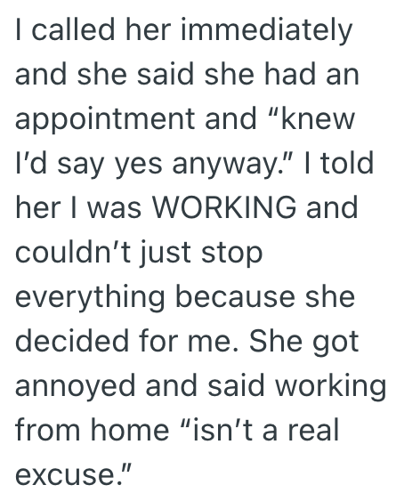 I called her immediately and she said she had an appointment and "knew I'd say yes anyway." I told her I was WORKING and couldn't just stop everything because she decided for me. She got annoyed and said working from home "isn't a real excuse."