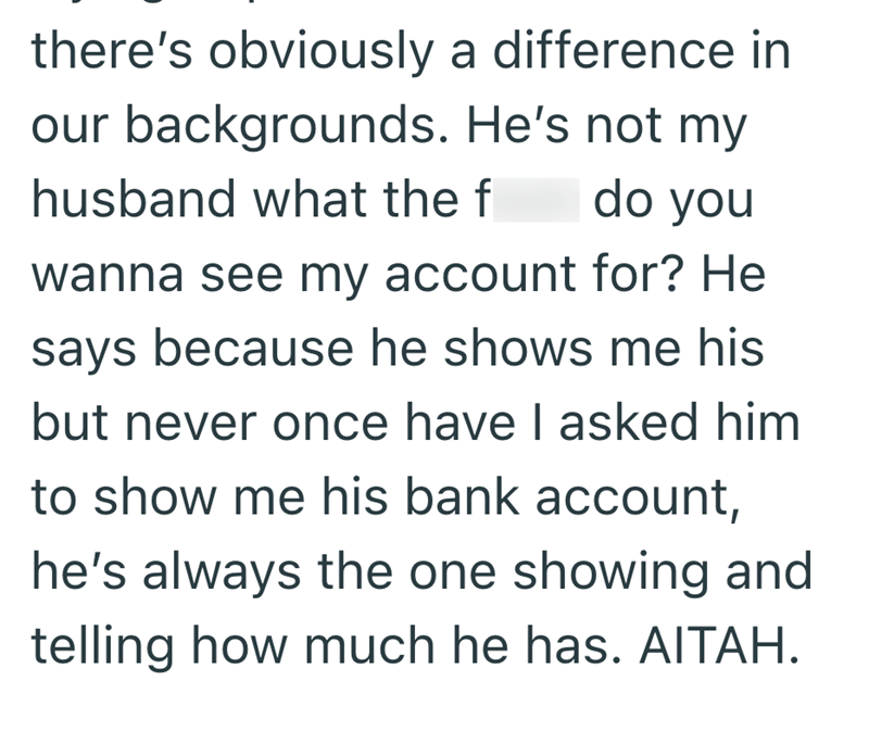 there's obviously a difference in our backgrounds. He's not my husband what the f do you wanna see my account for? He says because he shows me his but never once have I asked him to show me his bank account, he's always the one showing and telling how much he has. AITAH.