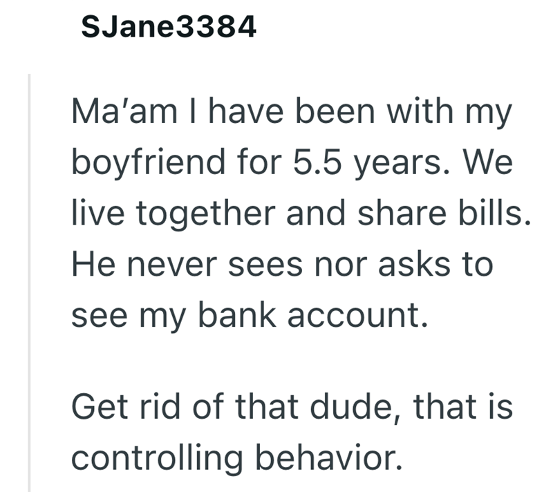 SJane3384 Ma'am I have been with my boyfriend for 5.5 years. We live together and share bills. He never sees nor asks to see my bank account. Get rid of that dude, that is controlling behavior.