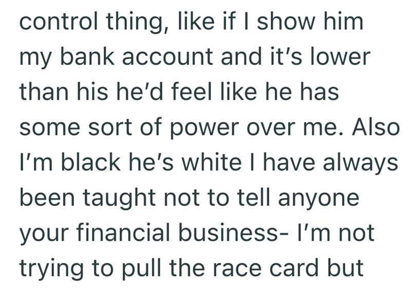 control thing, like if I show him my bank account and it's lower than his he'd feel like he has some sort of power over me. Also I'm black he's white I have always been taught not to tell anyone your financial business- I'm not trying to pull the race card but