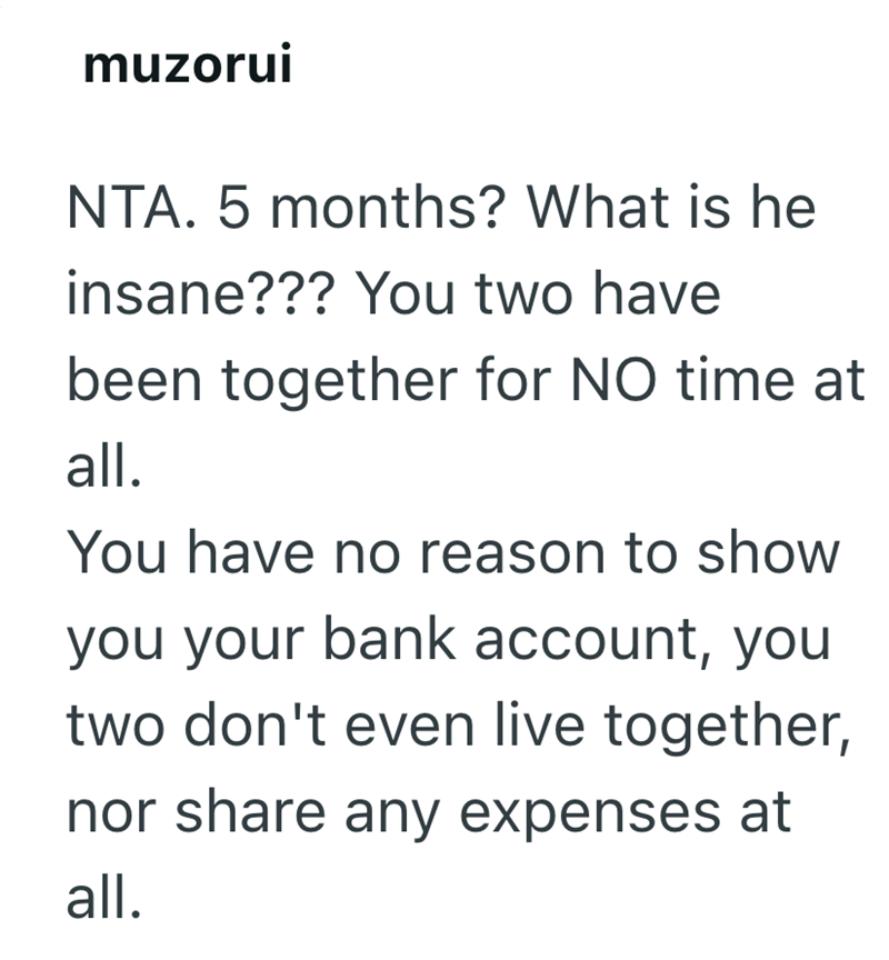 muzorui NTA. 5 months? What is he insane??? You two have been together for NO time at all. You have no reason to show you your bank account, you two don't even live together, nor share any expenses at all.