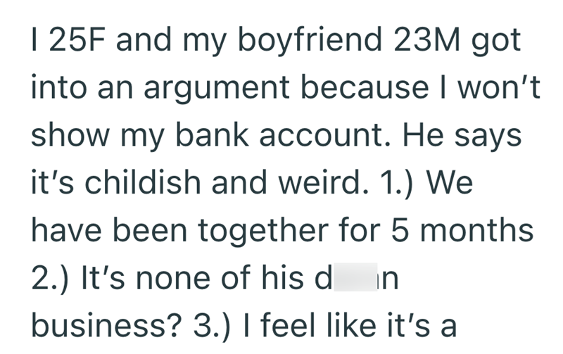 1 25F and my boyfriend 23M got into an argument because I won't show my bank account. He says it's childish and weird. 1.) We have been together for 5 months 2.) It's none of his d in business? 3.) I feel like it's a