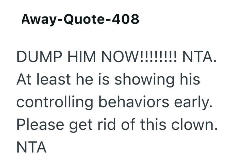 Away-Quote-408 DUMP HIM NOW!!!!!!!! NTA. At least he is showing his controlling behaviors early. Please get rid of this clown. NTA